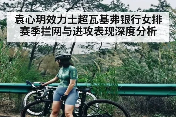 袁心玥效力土超瓦基弗银行女排赛季拦网与进攻表现深度分析