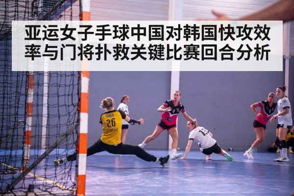 亚运女子手球中国对韩国快攻效率与门将扑救关键比赛回合分析